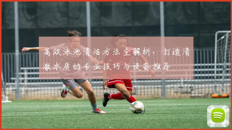 高效泳池清洁方法全解析,打造清澈水质的专业技巧与设备推荐
