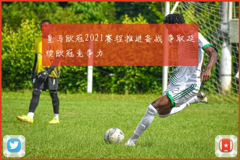 皇马欧冠2021赛程推进备战 争取延续欧冠竞争力