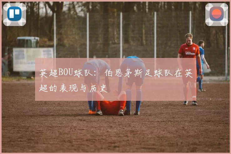 英超BOU球队:伯恩茅斯足球队在英超的表现与历史