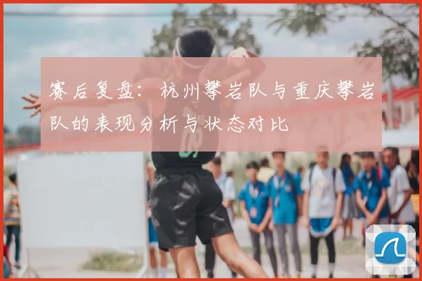 赛后复盘:杭州攀岩队与重庆攀岩队的表现分析与状态对比