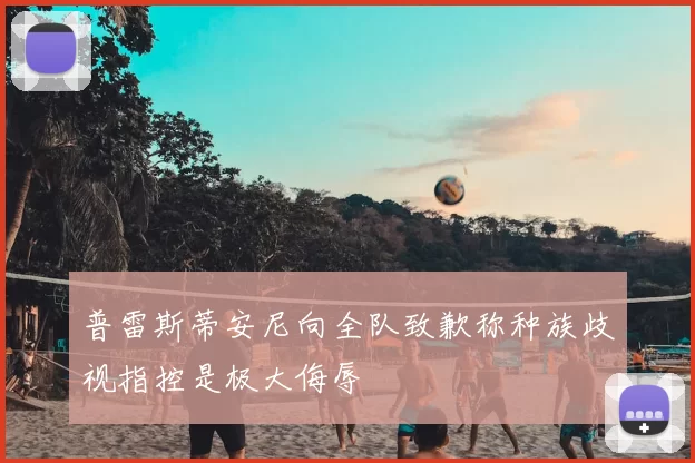 普雷斯蒂安尼向全队致歉称种族歧视指控是极大侮辱