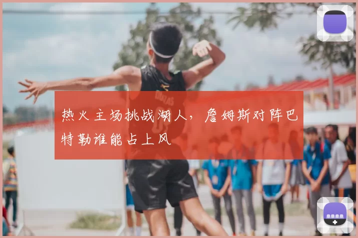热火主场挑战湖人,詹姆斯对阵巴特勒谁能占上风