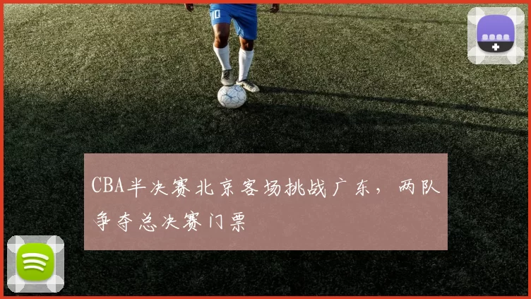 CBA半决赛北京客场挑战广东，两队争夺总决赛门票