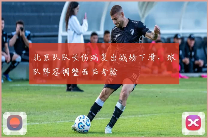 北京队队长伤病复出战绩下滑，球队阵容调整面临考验