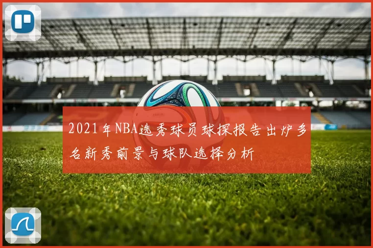 2021年NBA选秀球员球探报告出炉多名新秀前景与球队选择分析