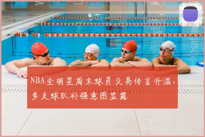 NBA全明星周末球员交易传言升温,多支球队补强意图显露