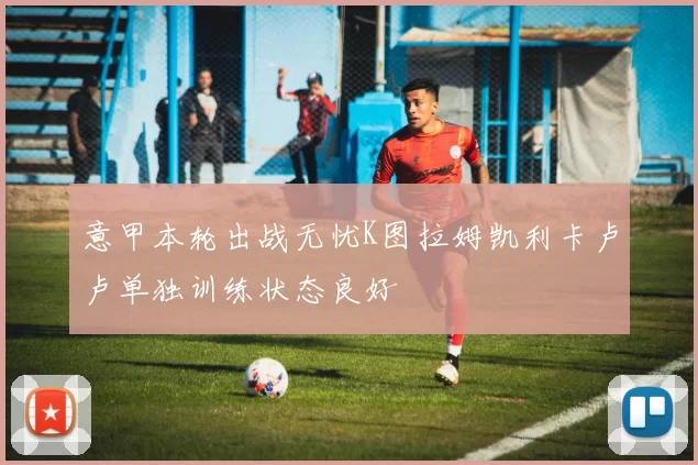 意甲本轮出战无忧K图拉姆凯利卡卢卢单独训练状态良好