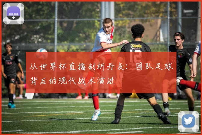 从世界杯直播剖析丹麦:团队足球背后的现代战术演进