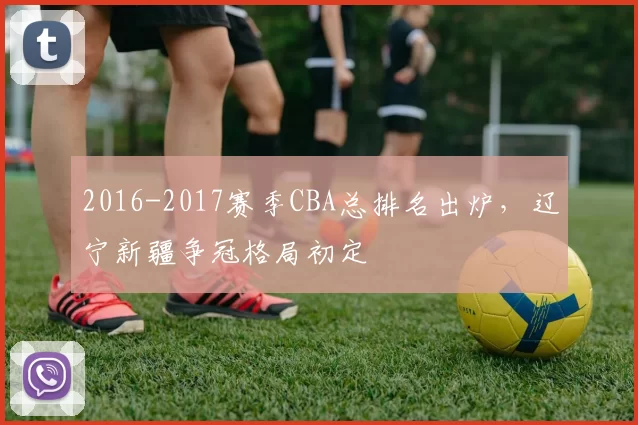 2016-2017赛季CBA总排名出炉,辽宁新疆争冠格局初定