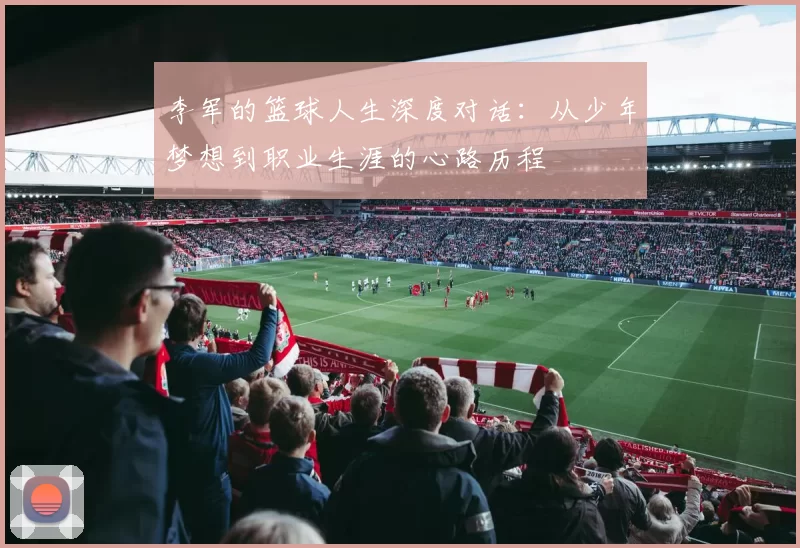 李军的篮球人生深度对话：从少年梦想到职业生涯的心路历程