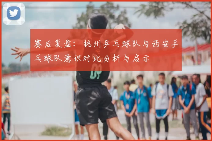 赛后复盘:杭州乒乓球队与西安乒乓球队意识对比分析与启示