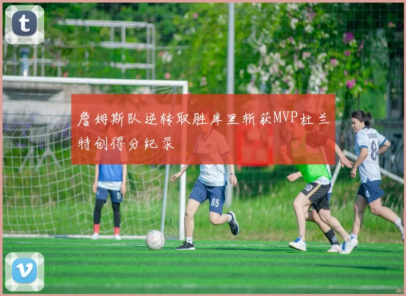 詹姆斯队逆转取胜库里斩获MVP杜兰特创得分纪录
