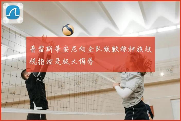 普雷斯蒂安尼向全队致歉称种族歧视指控是极大侮辱