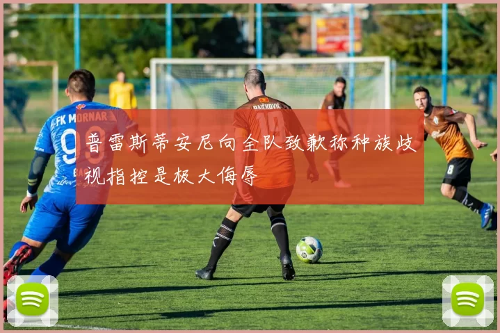 普雷斯蒂安尼向全队致歉称种族歧视指控是极大侮辱