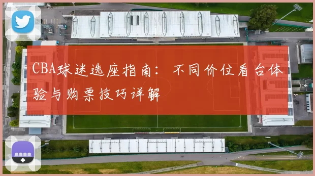 CBA球迷选座指南:不同价位看台体验与购票技巧详解