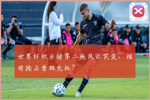 世界杯积分榜第二轮风云突变,谁将抢占晋级先机?