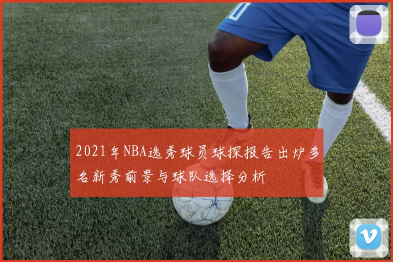 2021年NBA选秀球员球探报告出炉多名新秀前景与球队选择分析