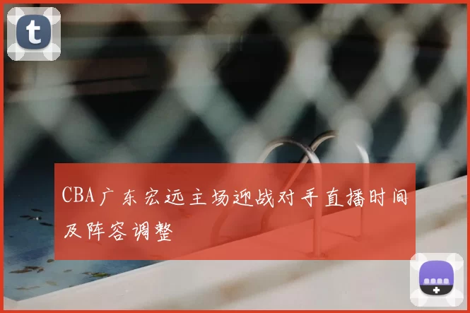 CBA广东宏远主场迎战对手直播时间及阵容调整