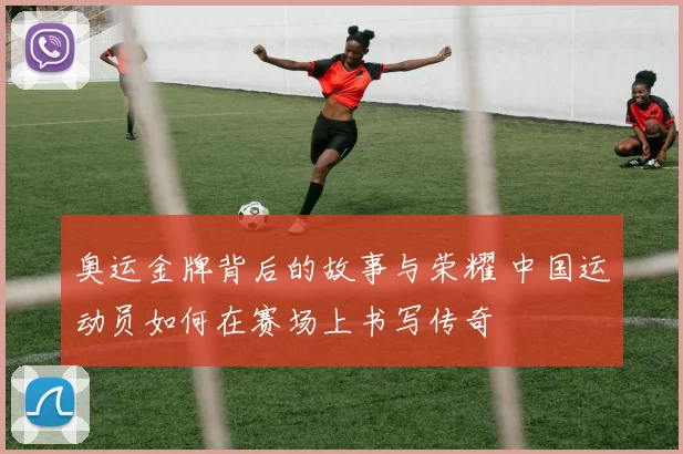奥运金牌背后的故事与荣耀 中国运动员如何在赛场上书写传奇