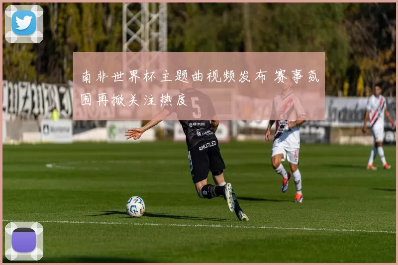 南非世界杯主题曲视频发布 赛事氛围再掀关注热度