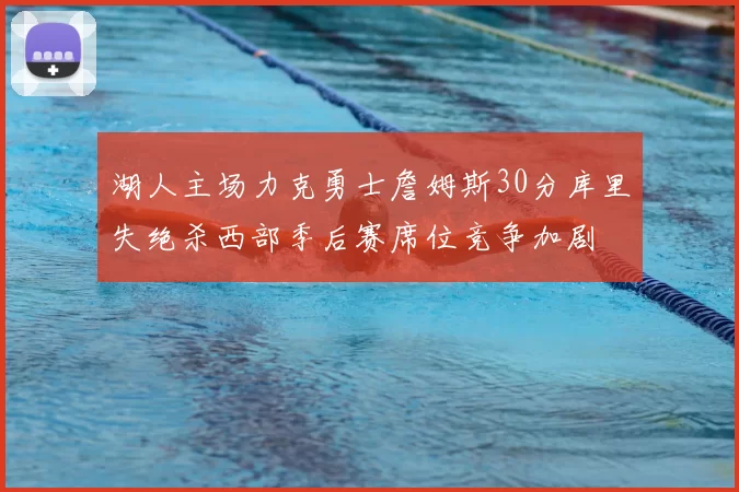 湖人主场力克勇士詹姆斯30分库里失绝杀西部季后赛席位竞争加剧