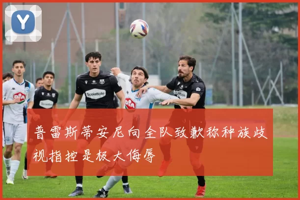 普雷斯蒂安尼向全队致歉称种族歧视指控是极大侮辱