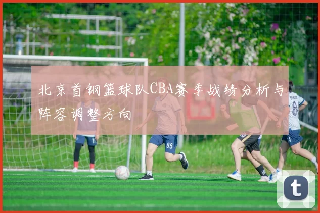 北京首钢篮球队CBA赛季战绩分析与阵容调整方向