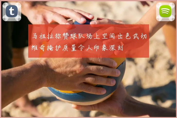马祖拉称赞球队场上空间出色武切维奇掩护质量令人印象深刻