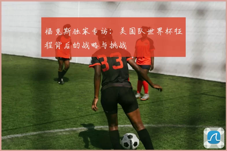 福克斯独家专访：美国队世界杯征程背后的战略与挑战