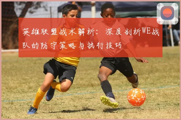 英雄联盟战术解析：深度剖析WE战队的防守策略与执行技巧
