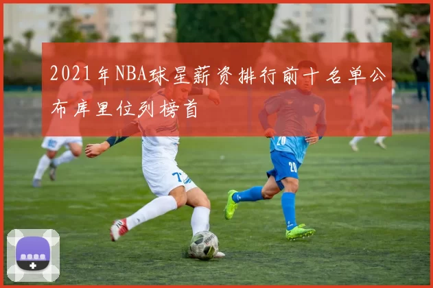 2021年NBA球星薪资排行前十名单公布库里位列榜首