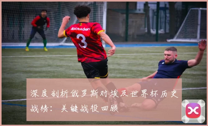 深度剖析俄罗斯对埃及世界杯历史战绩:关键战役回顾