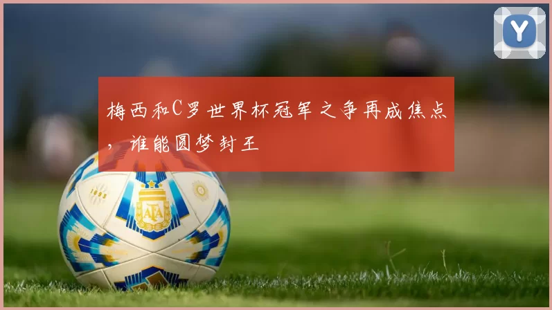 梅西和C罗世界杯冠军之争再成焦点,谁能圆梦封王