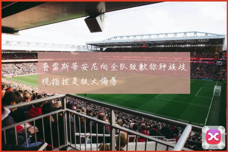 普雷斯蒂安尼向全队致歉称种族歧视指控是极大侮辱